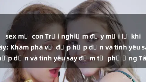 sex mẹ con Trải nghiệm đầy mới lạ khi quan hệ với gái Tây: Khám phá vẻ đẹp hấp dẫn và tình yêu say đắm từ phương Tây