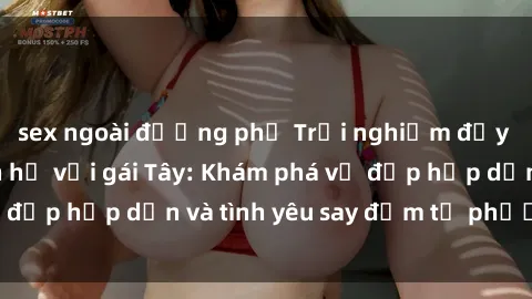 sex ngoài đường phố Trải nghiệm đầy mới lạ khi quan hệ với gái Tây: Khám phá vẻ đẹp hấp dẫn và tình yêu say đắm từ phương Tây