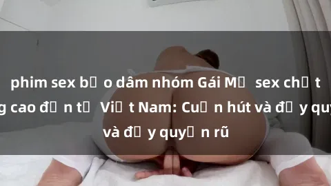 phim sex bạo dâm nhóm Gái Mỹ sex chất lượng cao đến từ Việt Nam: Cuốn hút và đầy quyến rũ