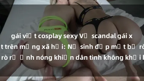 gái việt cosplay sexy Vụ scandal gái xinh lộ hàng gây sốt trên mạng xã hội: Nữ sinh đẹp mắt bị rò rỉ ảnh nóng khiến dân tình không khỏi bất ngờ và phẫn nộ!