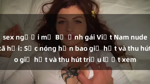 sex người mỹ Bộ ảnh gái Việt Nam nude gây sốt mạng xã hội: Sắc nóng hơn bao giờ hết và thu hút triệu lượt xem