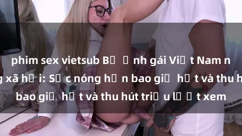 phim sex vietsub Bộ ảnh gái Việt Nam nude gây sốt mạng xã hội: Sắc nóng hơn bao giờ hết và thu hút triệu lượt xem