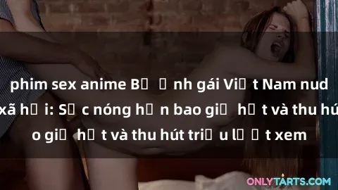 phim sex anime Bộ ảnh gái Việt Nam nude gây sốt mạng xã hội: Sắc nóng hơn bao giờ hết và thu hút triệu lượt xem