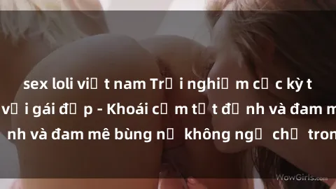 sex loli việt nam Trải nghiệm cực kỳ thú vị khi làm tình với gái đẹp - Khoái cảm tột đỉnh và đam mê bùng nổ không ngờ chỉ trong một đêm!