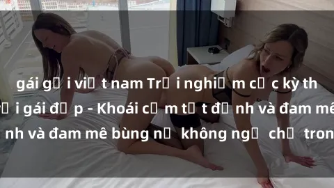 gái gọi việt nam Trải nghiệm cực kỳ thú vị khi làm tình với gái đẹp - Khoái cảm tột đỉnh và đam mê bùng nổ không ngờ chỉ trong một đêm!