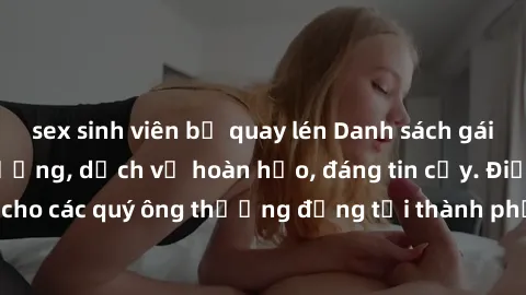 sex sinh viên bị quay lén Danh sách gái call girl vip chất lượng, dịch vụ hoàn hảo, đáng tin cậy. Điều hấp dẫn cho các quý ông thượng đẳng tại thành phố. Hãy nhấc máy và đặt lịch ngay!