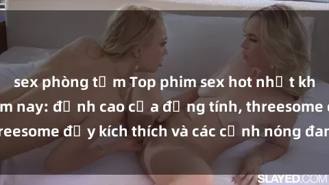 sex phòng tắm Top phim sex hot nhất không thể bỏ lỡ năm nay: đỉnh cao của đồng tính, threesome đầy kích thích và các cảnh nóng đang gây sốt!