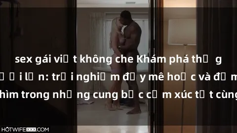 sex gái việt không che Khám phá thế giới mới với sex người lớn: trải nghiệm đầy mê hoặc và đắm chìm trong những cung bậc cảm xúc tột cùng, hứng khởi và cuốn hút.