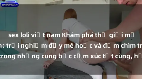 sex loli việt nam Khám phá thế giới mới với sex người lớn: trải nghiệm đầy mê hoặc và đắm chìm trong những cung bậc cảm xúc tột cùng, hứng khởi và cuốn hút.