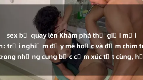 sex bị quay lén Khám phá thế giới mới với sex người lớn: trải nghiệm đầy mê hoặc và đắm chìm trong những cung bậc cảm xúc tột cùng, hứng khởi và cuốn hút.