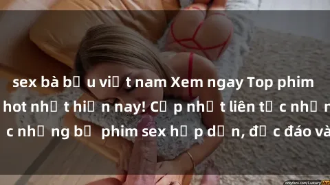 sex bà bầu việt nam Xem ngay Top phim sex mới nhất đang hot nhất hiện nay! Cập nhật liên tục những bộ phim sex hấp dẫn, độc đáo và đầy kích thích.