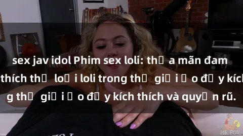 sex jav idol Phim sex loli: thỏa mãn đam mê của người yêu thích thể loại loli trong thế giới ảo đầy kích thích và quyến rũ.