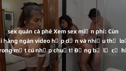 sex quán cà phê Xem sex miễn phí: Cùng trải nghiệm với hàng ngàn video hấp dẫn và nhiều thể loại đa dạng chỉ trong một cú nhấp chuột! Đừng bỏ lỡ cơ hội thưởng thức tuyệt vời này ngay hôm nay!