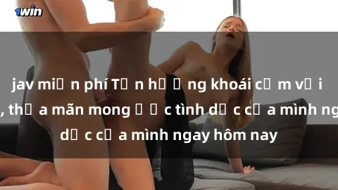 jav miễn phí Tận hưởng khoái cảm với gái xinh sex, thỏa mãn mong ước tình dục của mình ngay hôm nay