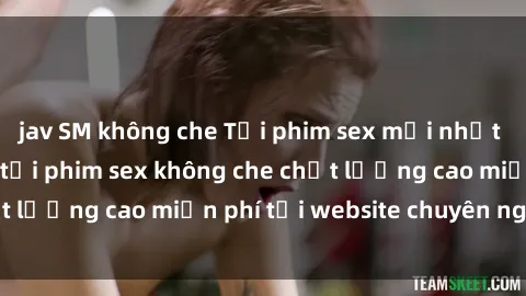 jav SM không che Tải phim sex mới nhất hot nhất - Xem và tải phim sex không che chất lượng cao miễn phí tại website chuyên nghiệp.