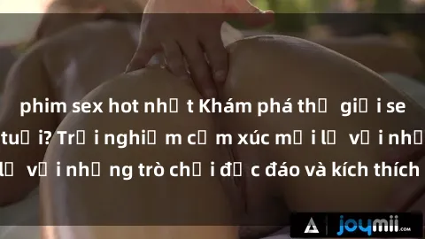 phim sex hot nhất Khám phá thế giới sex trực tuyến: Hơn tuổi? Trải nghiệm cảm xúc mới lạ với những trò chơi độc đáo và kích thích người lớn