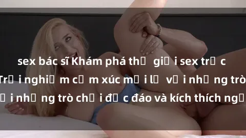sex bác sĩ Khám phá thế giới sex trực tuyến: Hơn tuổi? Trải nghiệm cảm xúc mới lạ với những trò chơi độc đáo và kích thích người lớn