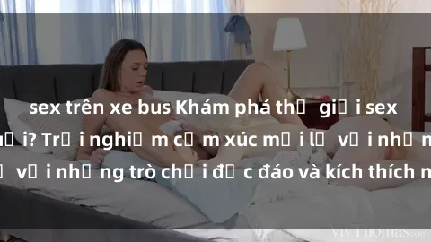 sex trên xe bus Khám phá thế giới sex trực tuyến: Hơn tuổi? Trải nghiệm cảm xúc mới lạ với những trò chơi độc đáo và kích thích người lớn
