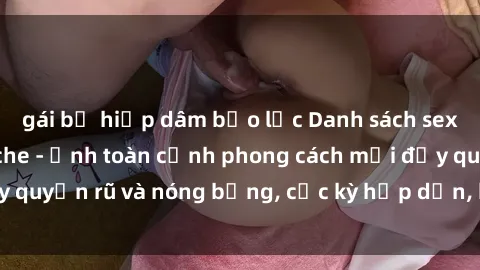 gái bị hiếp dâm bạo lực Danh sách sex Việt Nam không che - Ảnh toàn cảnh phong cách mới đầy quyến rũ và nóng bỏng, cực kỳ hấp dẫn, không thể bỏ qua!