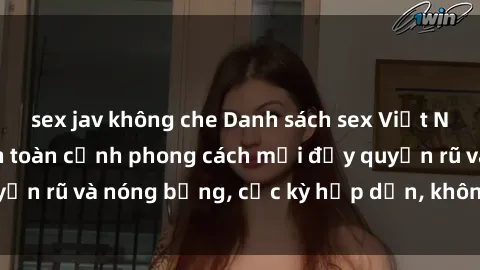 sex jav không che Danh sách sex Việt Nam không che - Ảnh toàn cảnh phong cách mới đầy quyến rũ và nóng bỏng, cực kỳ hấp dẫn, không thể bỏ qua!