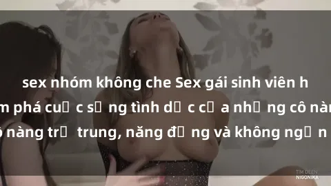 sex nhóm không che Sex gái sinh viên hot nhất: Cùng khám phá cuộc sống tình dục của những cô nàng trẻ trung, năng động và không ngần ngại thử nghiệm!