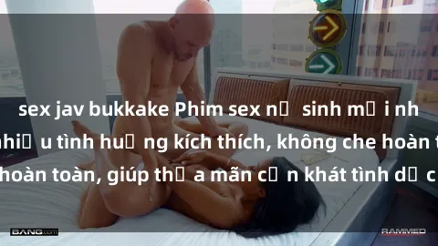 sex jav bukkake Phim sex nữ sinh mới nhất: Trải nghiệm nhiều tình huống kích thích, không che hoàn toàn, giúp thỏa mãn cơn khát tình dục của các bạn trẻ