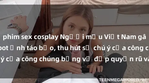 phim sex cosplay Người mẫu Việt Nam gây sốt với loạt shoot ảnh táo bạo, thu hút sự chú ý của công chúng bằng vẻ đẹp quyến rũ và gợi cảm.