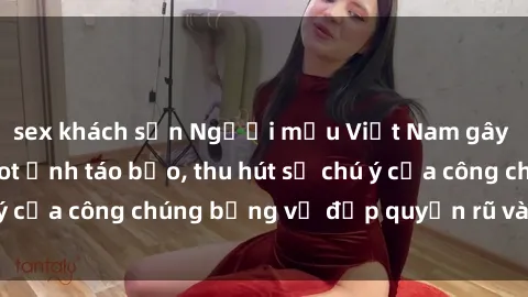 sex khách sạn Người mẫu Việt Nam gây sốt với loạt shoot ảnh táo bạo, thu hút sự chú ý của công chúng bằng vẻ đẹp quyến rũ và gợi cảm.