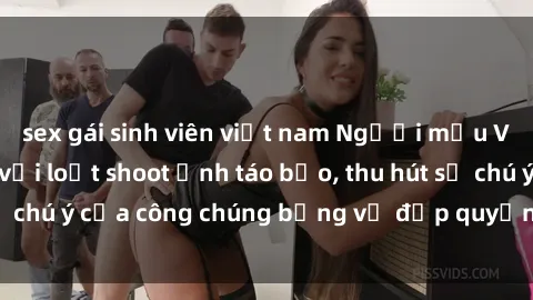 sex gái sinh viên việt nam Người mẫu Việt Nam gây sốt với loạt shoot ảnh táo bạo, thu hút sự chú ý của công chúng bằng vẻ đẹp quyến rũ và gợi cảm.