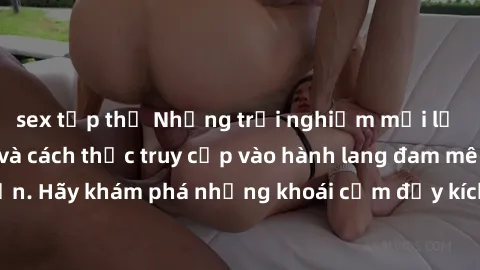 sex tập thể Những trải nghiệm mới lạ với sex tập thể và cách thức truy cập vào hành lang đam mê của bạn. Hãy khám phá những khoái cảm đầy kích thích với tập thể hấp dẫn!