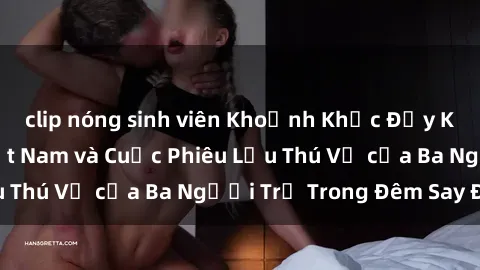 clip nóng sinh viên Khoảnh Khắc Đầy Kịch Tính: Sex  Việt Nam và Cuộc Phiêu Lưu Thú Vị của Ba Người Trẻ Trong Đêm Say Đắm