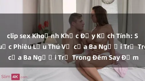 clip sex Khoảnh Khắc Đầy Kịch Tính: Sex  Việt Nam và Cuộc Phiêu Lưu Thú Vị của Ba Người Trẻ Trong Đêm Say Đắm