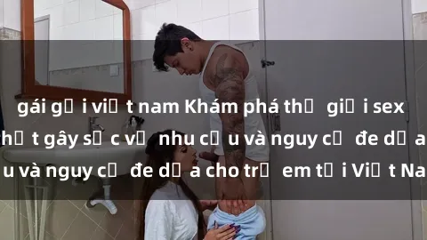 gái gọi việt nam Khám phá thế giới sex loli Việt Nam: Sự thật gây sốc về nhu cầu và nguy cơ đe dọa cho trẻ em tại Việt Nam