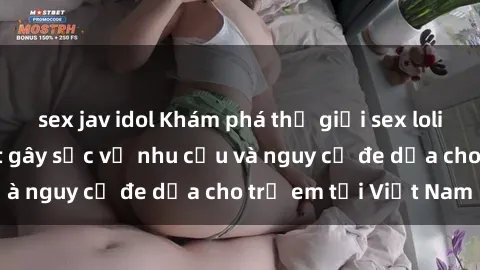 sex jav idol Khám phá thế giới sex loli Việt Nam: Sự thật gây sốc về nhu cầu và nguy cơ đe dọa cho trẻ em tại Việt Nam