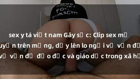 sex y tá việt nam Gây sốc: Clip sex mẹ con Việt Nam lan truyền trên mạng, dấy lên lo ngại về vấn đề đạo đức và giáo dục trong xã hội hiện nay.