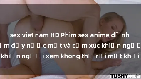 sex viet nam HD Phim sex anime đỉnh cao: Những tác phẩm đầy nước mắt và cảm xúc khiến người xem không thể rời mắt khỏi màn hình
