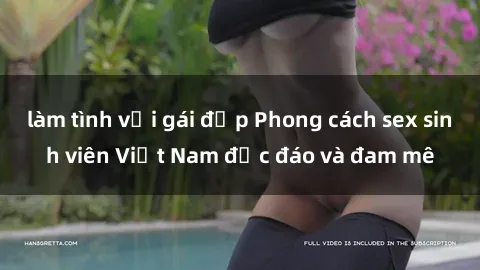 làm tình với gái đẹp Phong cách sex sinh viên Việt Nam độc đáo và đam mê